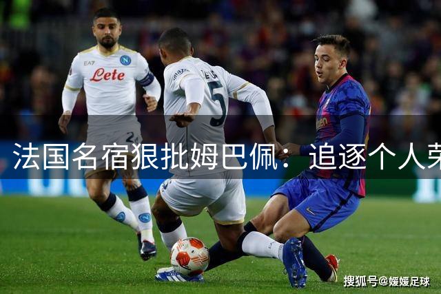 法国名宿狠批姆巴佩：追逐个人荣誉有失队长风范