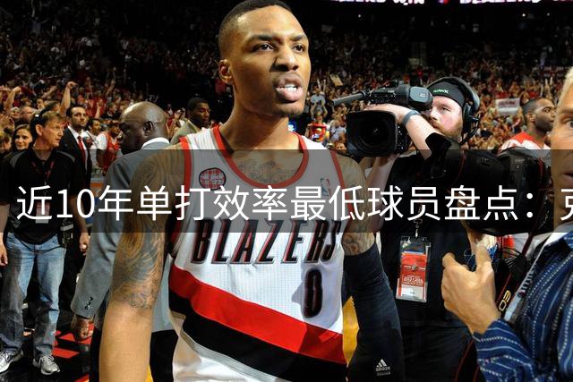 近10年单打效率最低球员盘点：克拉克森垫底